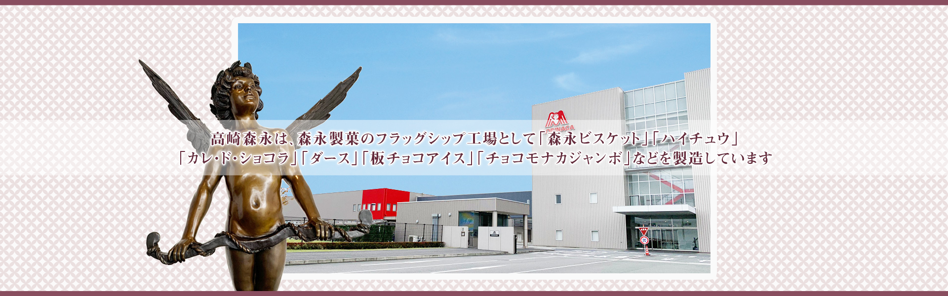 高崎森永は森永製菓のフラッグシップ工場として「森永ビスケット」「ハイチュウ」「カレ・ド・ショコラ」「ダース」「板チョコアイス」「チョコモナカジャンボ」などを製造しています。